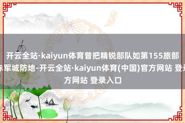 开云全站·kaiyun体育曾把精锐部队如第155旅部署在赤军城防地-开云全站·kaiyun体育(中国)官方网站 登录入口