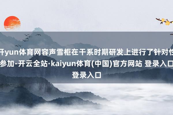 开yun体育网容声雪柜在干系时期研发上进行了针对性参加-开云全站·kaiyun体育(中国)官方网站 登录入口
