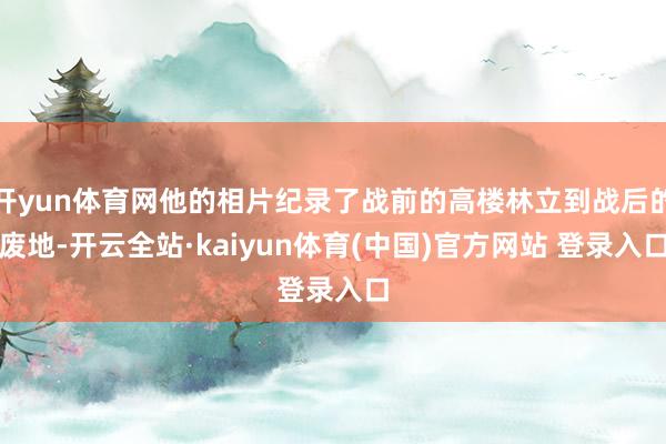 开yun体育网他的相片纪录了战前的高楼林立到战后的废地-开云全站·kaiyun体育(中国)官方网站 登录入口