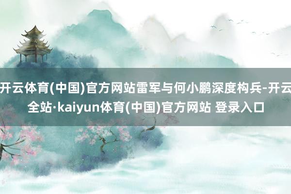 开云体育(中国)官方网站雷军与何小鹏深度构兵-开云全站·kaiyun体育(中国)官方网站 登录入口