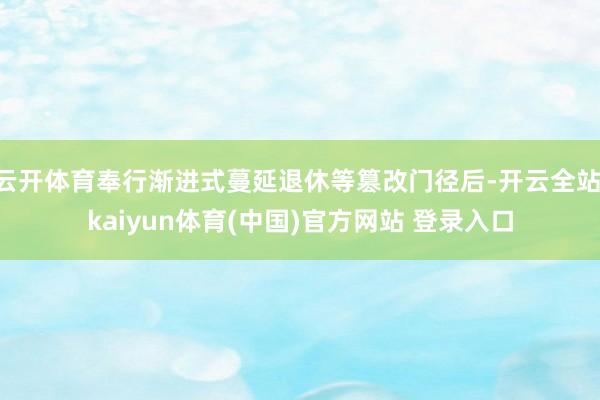 云开体育奉行渐进式蔓延退休等篡改门径后-开云全站·kaiyun体育(中国)官方网站 登录入口