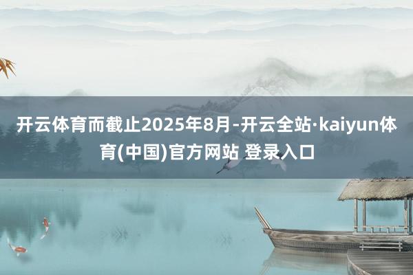 开云体育而截止2025年8月-开云全站·kaiyun体育(中国)官方网站 登录入口