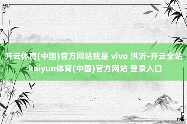 开云体育(中国)官方网站我是 vivo 洪沂-开云全站·kaiyun体育(中国)官方网站 登录入口