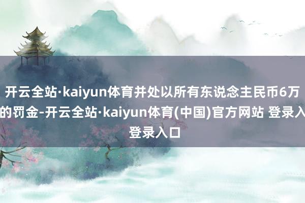 开云全站·kaiyun体育并处以所有东说念主民币6万元的罚金-开云全站·kaiyun体育(中国)官方网站 登录入口