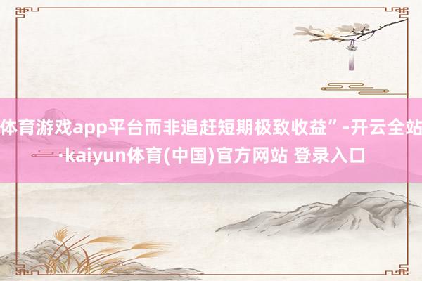 体育游戏app平台而非追赶短期极致收益”-开云全站·kaiyun体育(中国)官方网站 登录入口