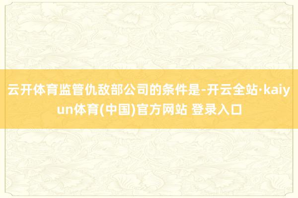 云开体育监管仇敌部公司的条件是-开云全站·kaiyun体育(中国)官方网站 登录入口