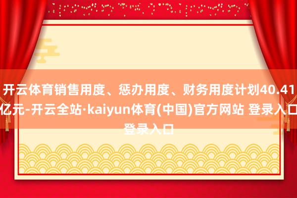 开云体育销售用度、惩办用度、财务用度计划40.41亿元-开云全站·kaiyun体育(中国)官方网站 登录入口