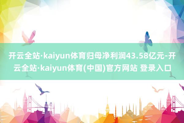 开云全站·kaiyun体育归母净利润43.58亿元-开云全站·kaiyun体育(中国)官方网站 登录入口