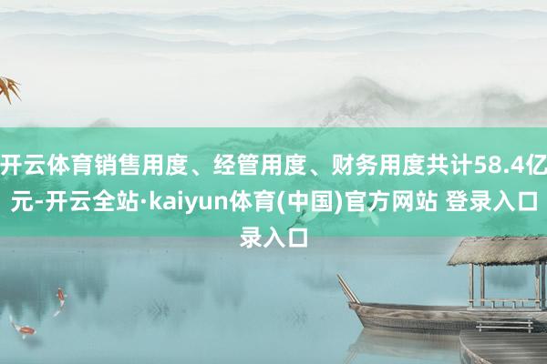 开云体育销售用度、经管用度、财务用度共计58.4亿元-开云全站·kaiyun体育(中国)官方网站 登录入口
