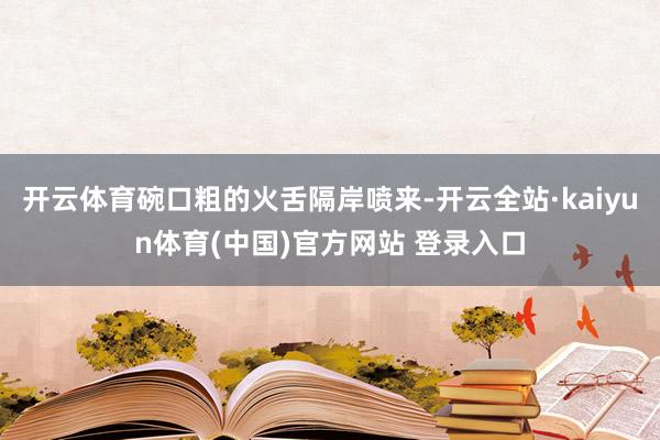 开云体育碗口粗的火舌隔岸喷来-开云全站·kaiyun体育(中国)官方网站 登录入口