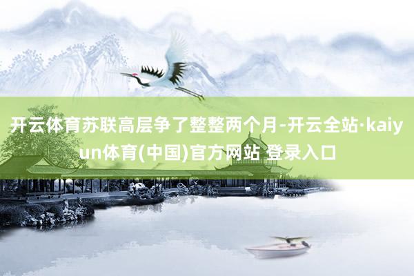 开云体育苏联高层争了整整两个月-开云全站·kaiyun体育(中国)官方网站 登录入口