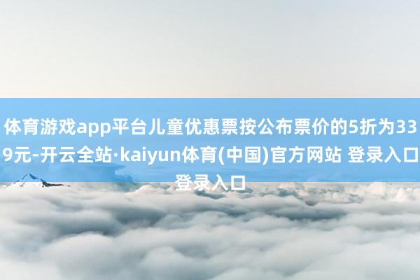 体育游戏app平台儿童优惠票按公布票价的5折为339元-开云全站·kaiyun体育(中国)官方网站 登录入口