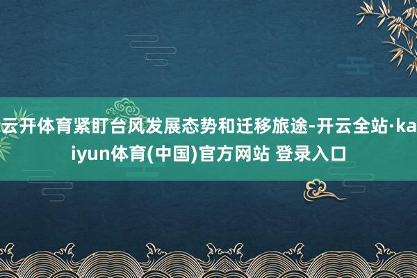 云开体育紧盯台风发展态势和迁移旅途-开云全站·kaiyun体育(中国)官方网站 登录入口
