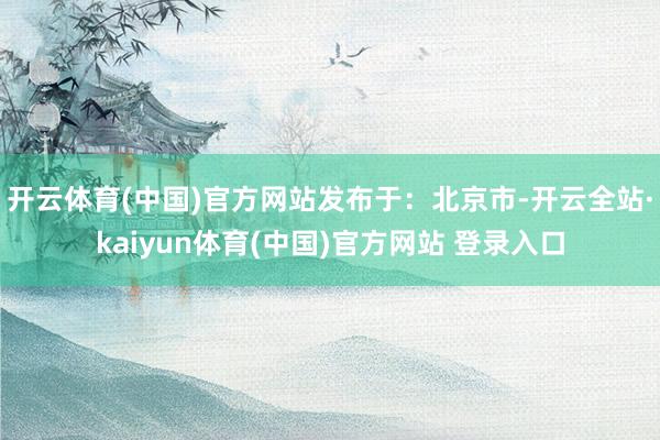 开云体育(中国)官方网站发布于：北京市-开云全站·kaiyun体育(中国)官方网站 登录入口