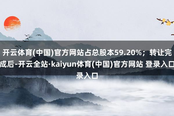 开云体育(中国)官方网站占总股本59.20%；转让完成后-开云全站·kaiyun体育(中国)官方网站 登录入口