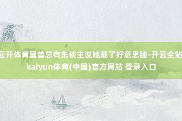 云开体育曩昔总有东谈主说她戴了好意思瞳-开云全站·kaiyun体育(中国)官方网站 登录入口
