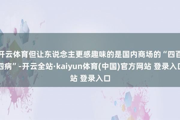 开云体育但让东说念主更感趣味的是国内商场的“四百四病”-开云全站·kaiyun体育(中国)官方网站 登录入口