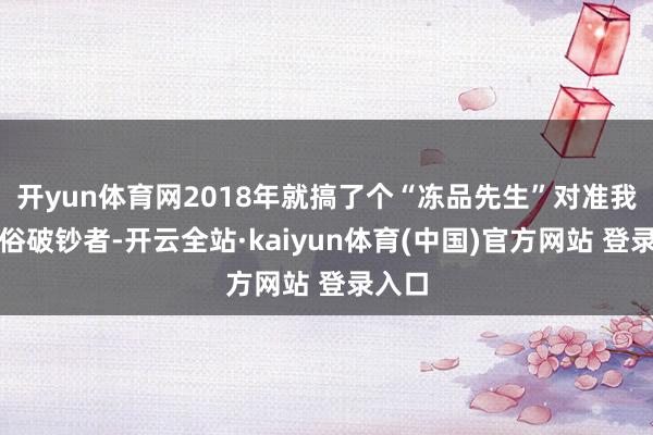 开yun体育网2018年就搞了个“冻品先生”对准我们庸俗破钞者-开云全站·kaiyun体育(中国)官方网站 登录入口