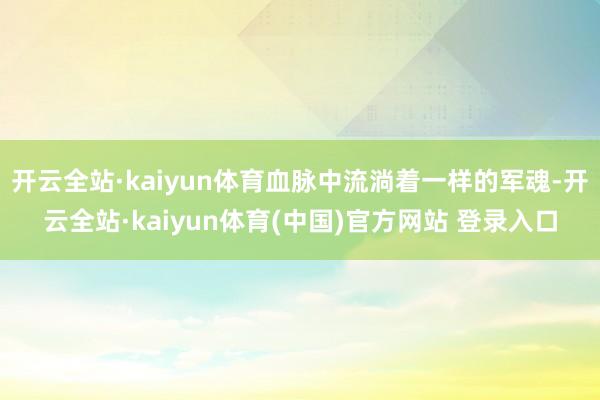 开云全站·kaiyun体育血脉中流淌着一样的军魂-开云全站·kaiyun体育(中国)官方网站 登录入口