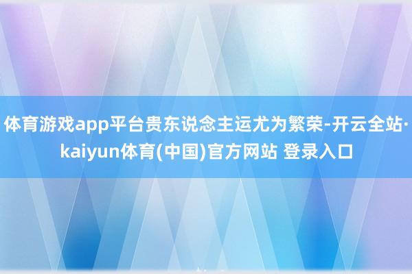 体育游戏app平台贵东说念主运尤为繁荣-开云全站·kaiyun体育(中国)官方网站 登录入口