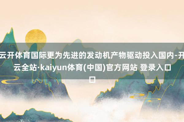 云开体育国际更为先进的发动机产物驱动投入国内-开云全站·kaiyun体育(中国)官方网站 登录入口