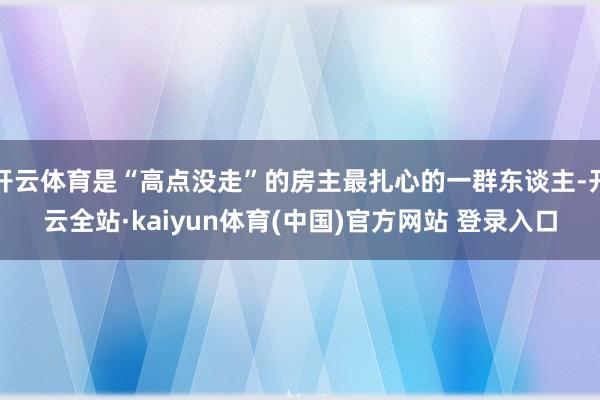 开云体育是“高点没走”的房主最扎心的一群东谈主-开云全站·kaiyun体育(中国)官方网站 登录入口