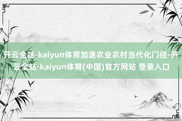 开云全站·kaiyun体育加速农业农村当代化门径-开云全站·kaiyun体育(中国)官方网站 登录入口